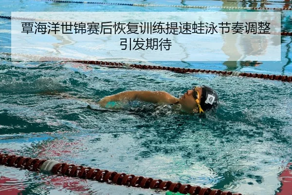 覃海洋世锦赛后恢复训练提速蛙泳节奏调整引发期待