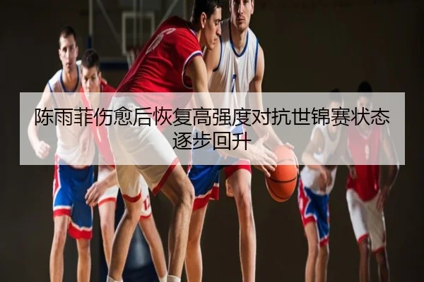 陈雨菲伤愈后恢复高强度对抗世锦赛状态逐步回升