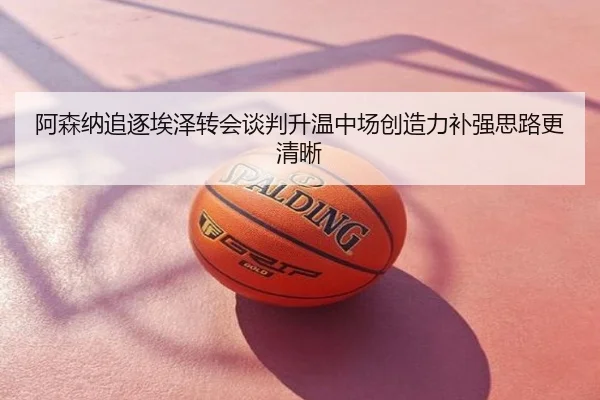 阿森纳追逐埃泽转会谈判升温中场创造力补强思路更清晰