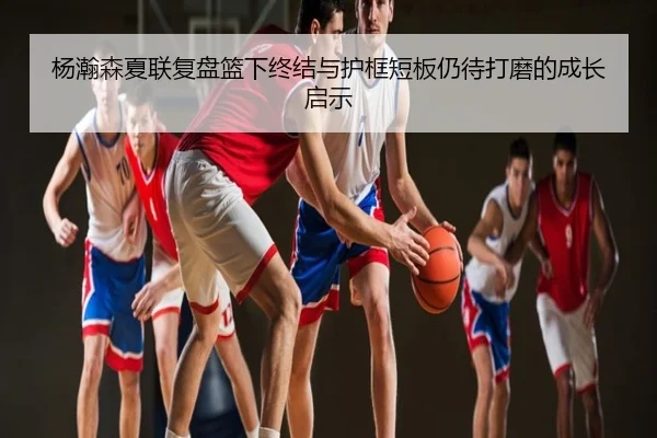 杨瀚森夏联复盘篮下终结与护框短板仍待打磨的成长启示