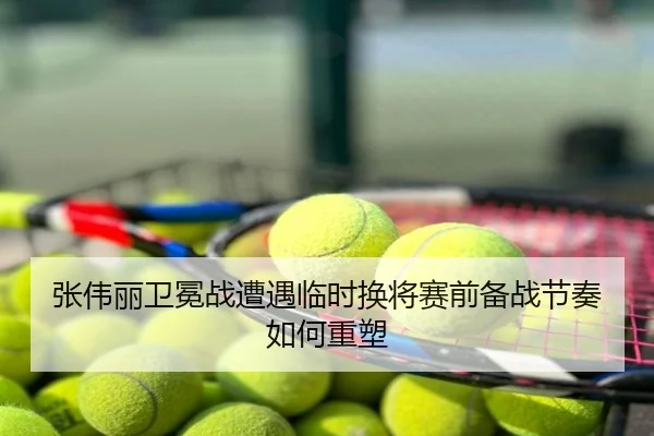 张伟丽卫冕战遭遇临时换将赛前备战节奏如何重塑