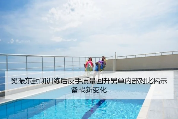 樊振东封闭训练后反手质量回升男单内部对比揭示备战新变化