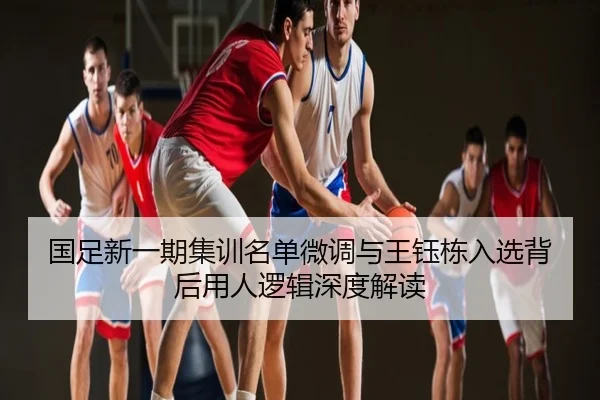国足新一期集训名单微调与王钰栋入选背后用人逻辑深度解读